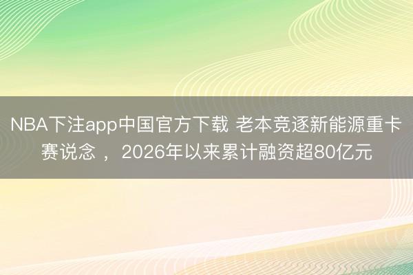 NBA下注app中国官方下载 老本竞逐新能源重卡赛说念 ，2026年以来累计融资超80亿元
