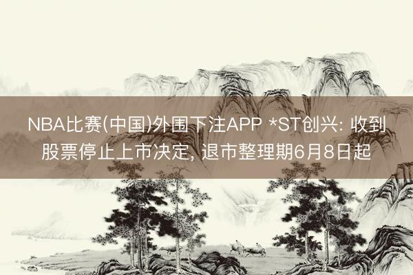 NBA比赛(中国)外围下注APP *ST创兴: 收到股票停止上市决定， 退市整理期6月8日起