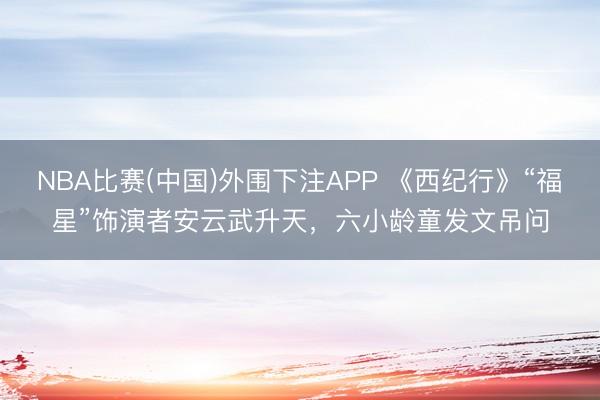 NBA比赛(中国)外围下注APP 《西纪行》“福星”饰演者安云武升天，六小龄童发文吊问