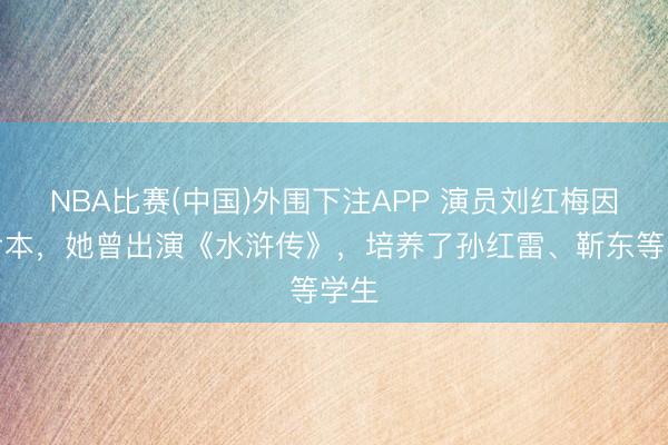 NBA比赛(中国)外围下注APP 演员刘红梅因病亏本,她曾出演《水浒传》,培养了孙红雷、靳东等学生