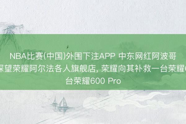 NBA比赛(中国)外围下注APP 中东网红阿波哥中国行探望荣耀阿尔法各人旗舰店， 荣耀向其补救一台荣耀600 Pro