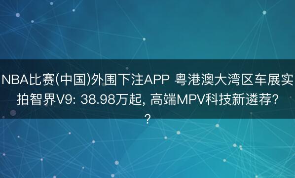 NBA比赛(中国)外围下注APP 粤港澳大湾区车展实拍智界V9: 38.98万起， 高端MPV科技新遴荐?