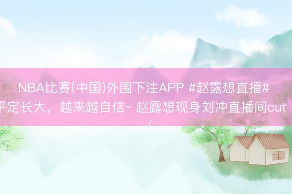 NBA比赛(中国)外围下注APP #赵露想直播# 平定长大,越来越自信~ 赵露想现身刘冲直播间cut(