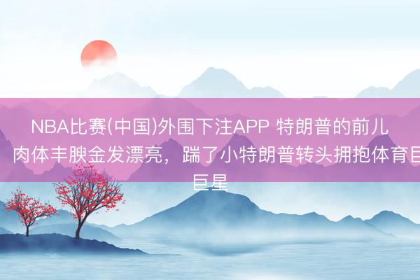 NBA比赛(中国)外围下注APP 特朗普的前儿媳,肉体丰腴金发漂亮,踹了小特朗普转头拥抱体育巨星