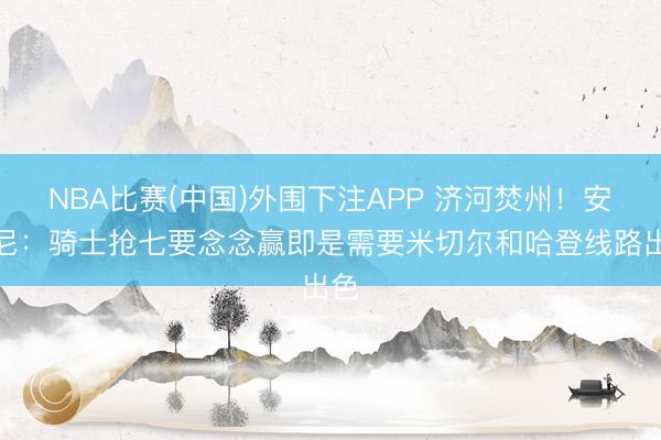 NBA比赛(中国)外围下注APP 济河焚州!安东尼:骑士抢七要念念赢即是需要米切尔和哈登线路出色