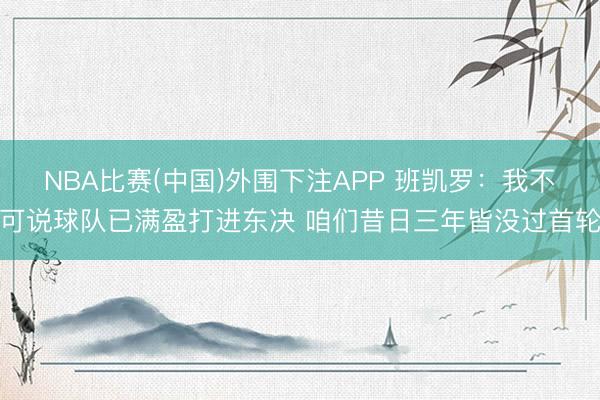 NBA比赛(中国)外围下注APP 班凯罗：我不可说球队已满盈打进东决 咱们昔日三年皆没过首轮