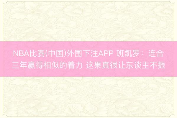 NBA比赛(中国)外围下注APP 班凯罗：连合三年赢得相似的着力 这果真很让东谈主不振
