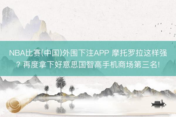 NBA比赛(中国)外围下注APP 摩托罗拉这样强? 再度拿下好意思国智高手机商场第三名!