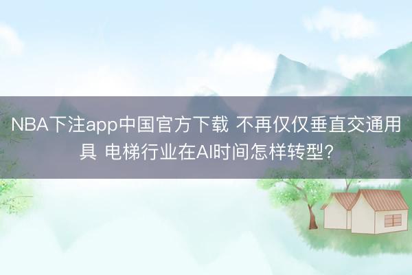 NBA下注app中国官方下载 不再仅仅垂直交通用具 电梯行业在AI时间怎样转型?