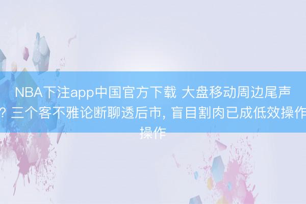 NBA下注app中国官方下载 大盘移动周边尾声? 三个客不雅论断聊透后市， 盲目割肉已成低效操作
