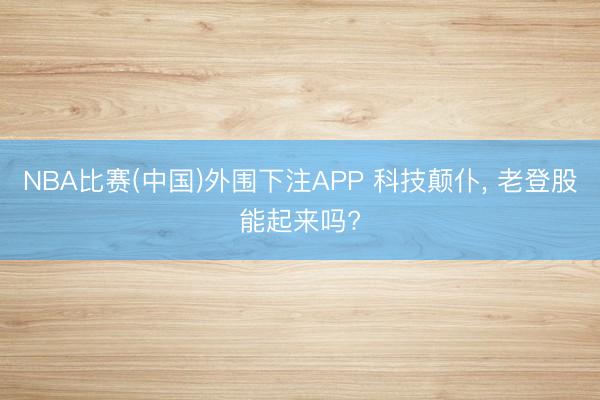 NBA比赛(中国)外围下注APP 科技颠仆， 老登股能起来吗?