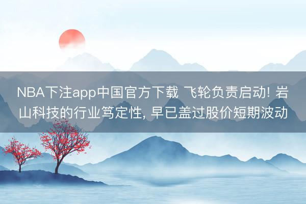 NBA下注app中国官方下载 飞轮负责启动! 岩山科技的行业笃定性， 早已盖过股价短期波动