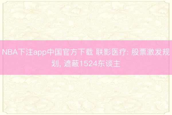 NBA下注app中国官方下载 联影医疗: 股票激发规划， 遮蔽1524东谈主