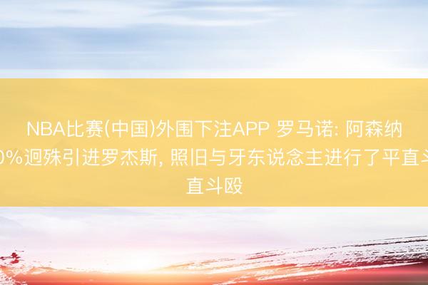 NBA比赛(中国)外围下注APP 罗马诺: 阿森纳100%迥殊引进罗杰斯， 照旧与牙东说念主进行了平直斗殴