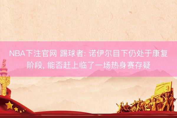 NBA下注官网 踢球者: 诺伊尔目下仍处于康复阶段， 能否赶上临了一场热身赛存疑
