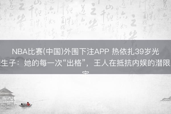 NBA比赛(中国)外围下注APP 热依扎39岁光棍生子：她的每一次“出格”，王人在抵抗内娱的潜限定