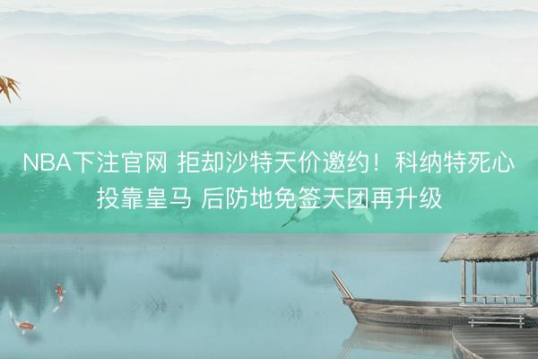 NBA下注官网 拒却沙特天价邀约！科纳特死心投靠皇马 后防地免签天团再升级