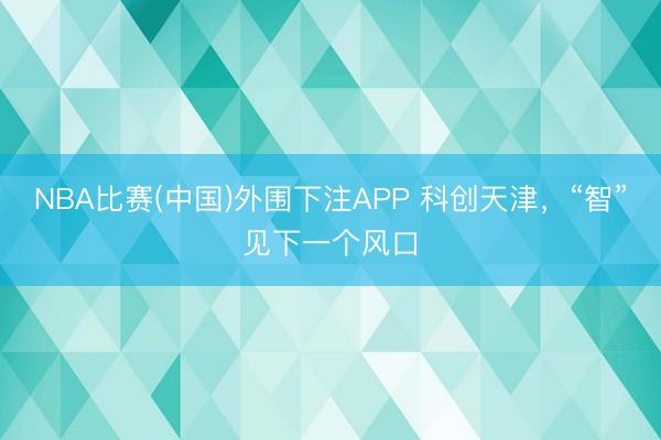 NBA比赛(中国)外围下注APP 科创天津，“智”见下一个风口