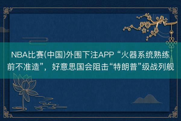 NBA比赛(中国)外围下注APP “火器系统熟练前不准造”，好意思国会阻击“特朗普”级战列舰