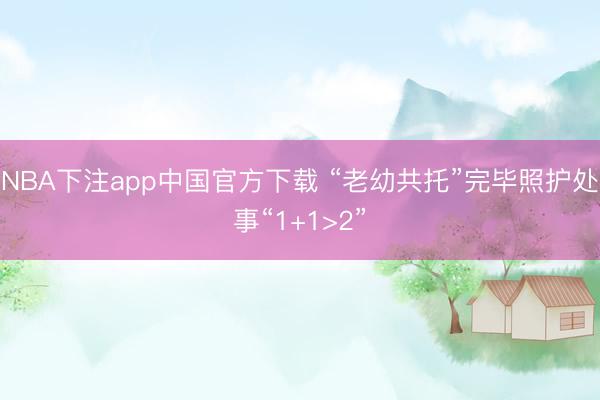 NBA下注app中国官方下载 “老幼共托”完毕照护处事“1+1>2”