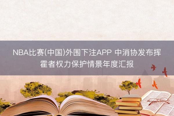 NBA比赛(中国)外围下注APP 中消协发布挥霍者权力保护情景年度汇报