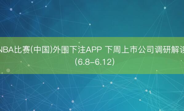 NBA比赛(中国)外围下注APP 下周上市公司调研解读（6.8-6.12）