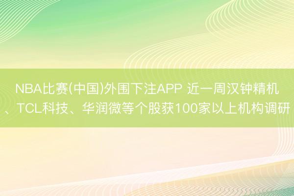 NBA比赛(中国)外围下注APP 近一周汉钟精机、TCL科技、华润微等个股获100家以上机构调研