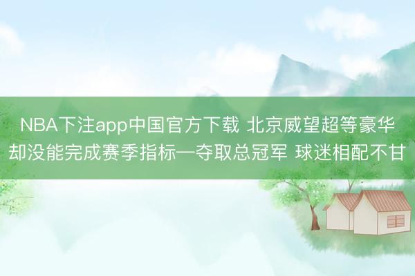 NBA下注app中国官方下载 北京威望超等豪华却没能完成赛季指标—夺取总冠军 球迷相配不甘