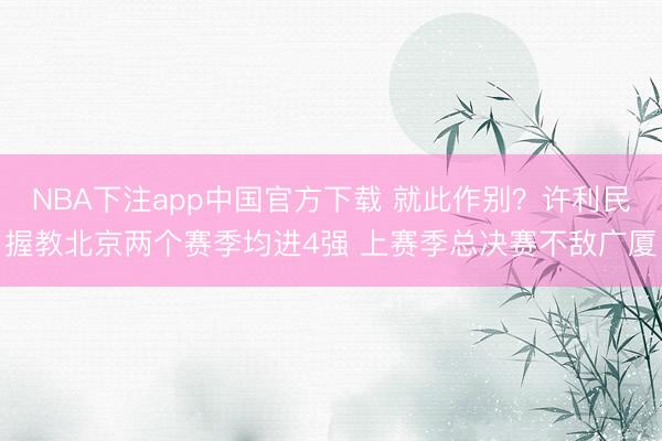 NBA下注app中国官方下载 就此作别？许利民握教北京两个赛季均进4强 上赛季总决赛不敌广厦