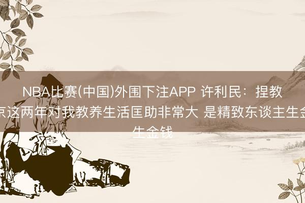 NBA比赛(中国)外围下注APP 许利民：捏教北京这两年对我教养生活匡助非常大 是精致东谈主生金钱