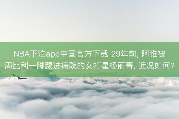 NBA下注app中国官方下载 29年前， 阿谁被周比利一脚踢进病院的女打星杨丽菁， 近况如何?