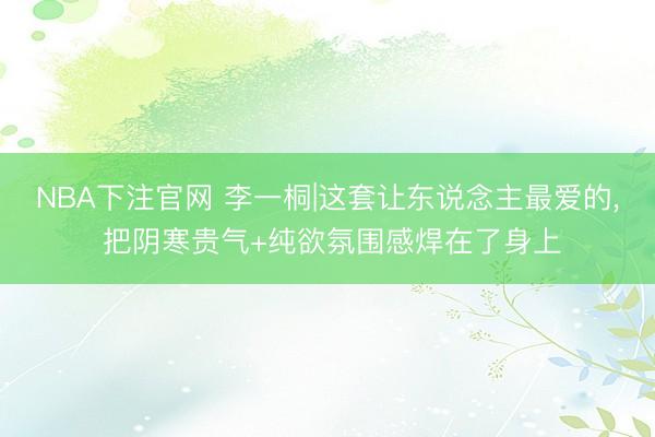 NBA下注官网 李一桐|这套让东说念主最爱的， 把阴寒贵气+纯欲氛围感焊在了身上