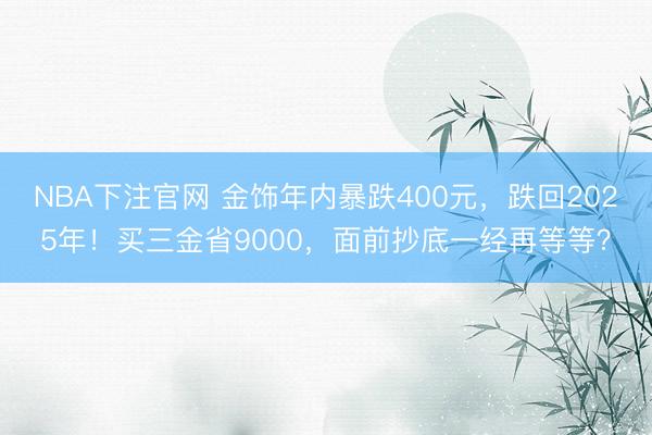 NBA下注官网 金饰年内暴跌400元，跌回2025年！买三金省9000，面前抄底一经再等等？