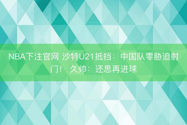 NBA下注官网 沙特U21抵挡：中国队零胁迫射门！ 久帅：还思再进球