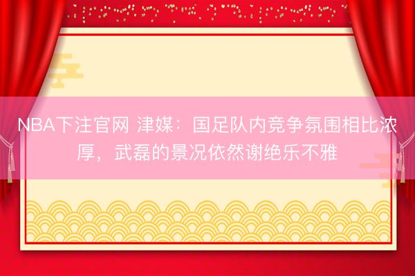 NBA下注官网 津媒：国足队内竞争氛围相比浓厚，武磊的景况依然谢绝乐不雅