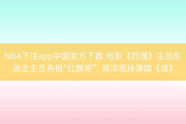 NBA下注app中国官方下载 电影《四渡》主创东说念主员亮相“红飘带”, 周深现场演唱《渡》