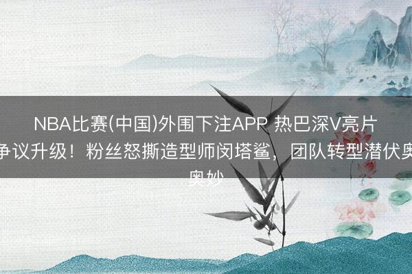 NBA比赛(中国)外围下注APP 热巴深V亮片裙争议升级!粉丝怒撕造型师闵塔鲨,团队转型潜伏奥妙
