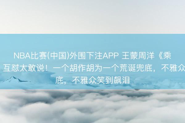 NBA比赛(中国)外围下注APP 王蒙周洋《乘风2026》互怼太敢说！一个胡作胡为一个荒诞兜底，不雅众笑到飙泪