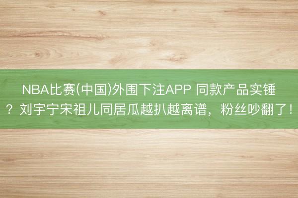 NBA比赛(中国)外围下注APP 同款产品实锤？刘宇宁宋祖儿同居瓜越扒越离谱，粉丝吵翻了！