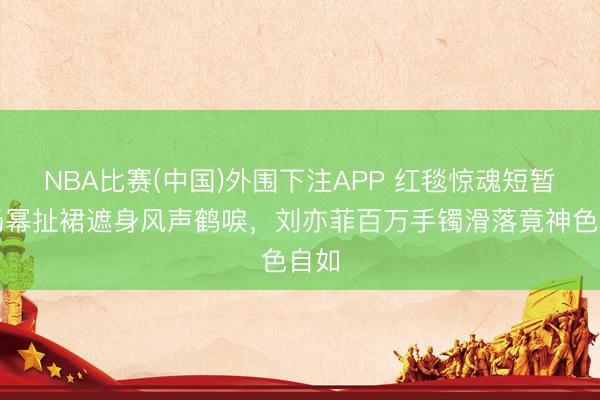 NBA比赛(中国)外围下注APP 红毯惊魂短暂！杨幂扯裙遮身风声鹤唳，刘亦菲百万手镯滑落竟神色自如