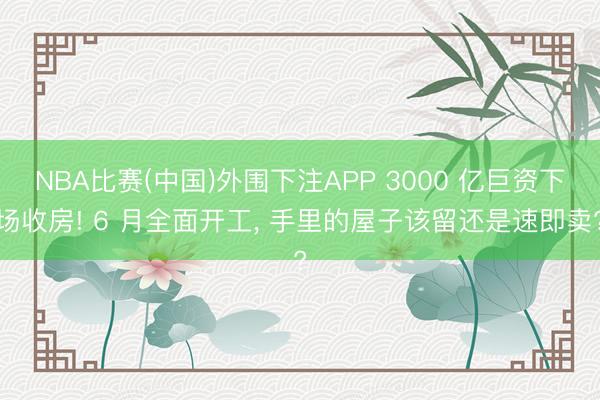 NBA比赛(中国)外围下注APP 3000 亿巨资下场收房! 6 月全面开工， 手里的屋子该留还是速即卖?