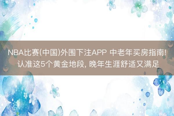 NBA比赛(中国)外围下注APP 中老年买房指南! 认准这5个黄金地段， 晚年生涯舒适又满足