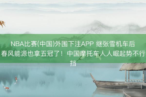 NBA比赛(中国)外围下注APP 继张雪机车后，春风能源也拿五冠了！中国摩托车人人崛起势不行挡