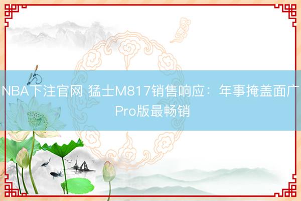 NBA下注官网 猛士M817销售响应：年事掩盖面广 Pro版最畅销