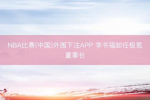 NBA比赛(中国)外围下注APP 李书福卸任极氪董事长