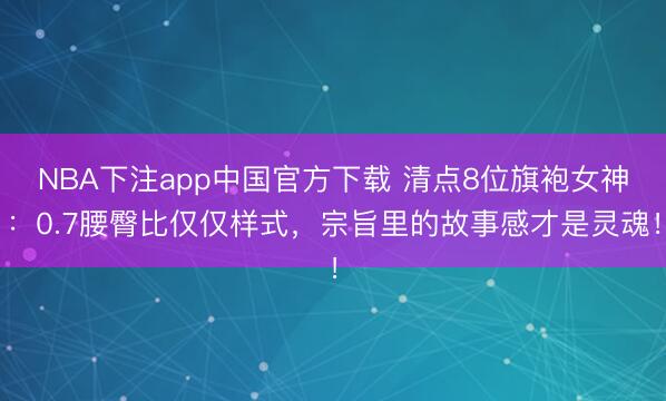 NBA下注app中国官方下载 清点8位旗袍女神:0.7腰臀比仅仅样式,宗旨里的故事感才是灵魂!