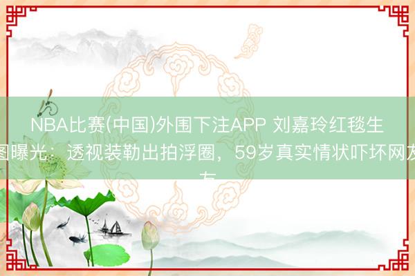 NBA比赛(中国)外围下注APP 刘嘉玲红毯生图曝光：透视装勒出拍浮圈，59岁真实情状吓坏网友