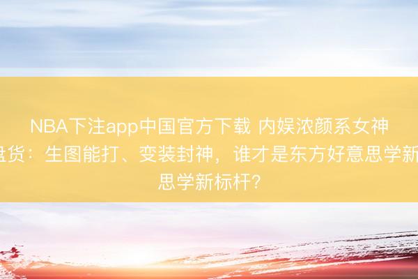 NBA下注app中国官方下载 内娱浓颜系女神终极盘货：生图能打、变装封神，谁才是东方好意思学新标杆？