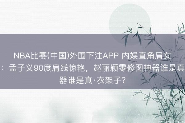 NBA比赛(中国)外围下注APP 内娱直角肩女星大盘货:孟子义90度肩线惊艳,赵丽颖零修图神器谁是真·衣架子?