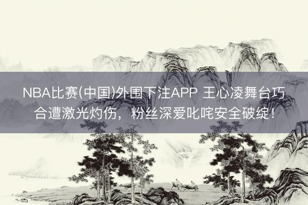 NBA比赛(中国)外围下注APP 王心凌舞台巧合遭激光灼伤，粉丝深爱叱咤安全破绽！